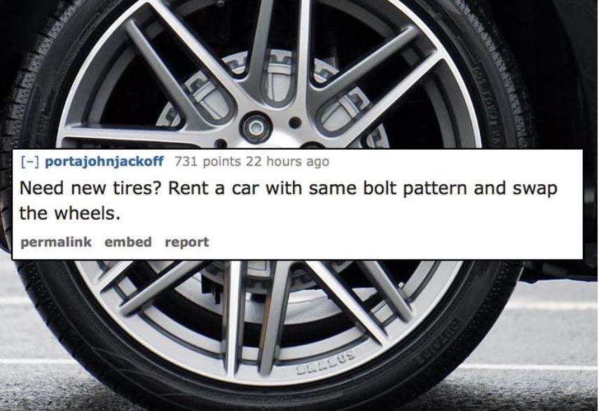 unethical life hacks -  alloy wheel - portajohnjackoff 731 points 22 hours ago Need new tires? Rent a car with same bolt pattern and swap the wheels. permalink embed report Bradus I Butsurse