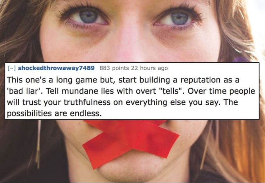 unethical life hacks -  lip - shockedthrowaway7489 883 points 22 hours ago This one's a long game but, start building a reputation as a 'bad liar'. Tell mundane lies with overt "tells". Over time people will trust your truthfulness on everything else you 