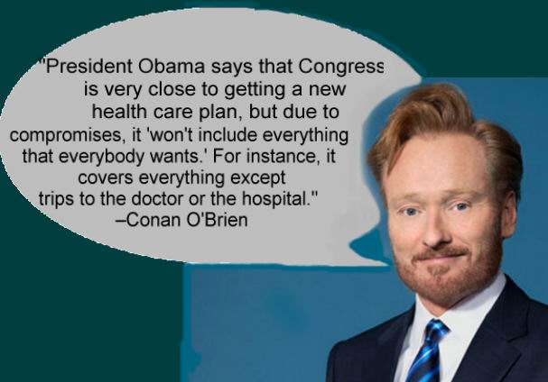 "President Obama says that Congress is very close to getting a new health care plan, but due to compromises, it 'won't include everything that everybody wants.' For instance, it covers everything except trips to the doctor or the hospital." Conan O'Brien
