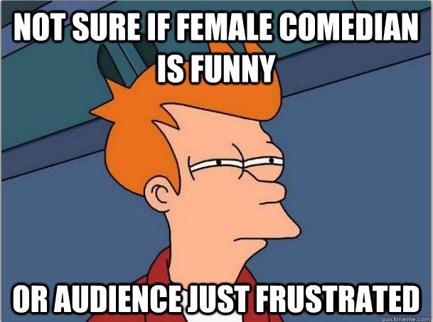I don't think I have ever chuckled once about anything a female comedian every did or said. They just SUCK!