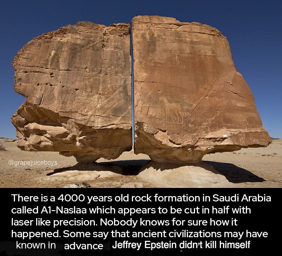 There is a 4000 years old rock formation in Saudi Arabia called A1Naslaa which appears to be cut in half with laser precision. Nobody knows for sure how it happened. Some say that ancient civilizations may have known in advance Jeffrey Epstein didn't kill