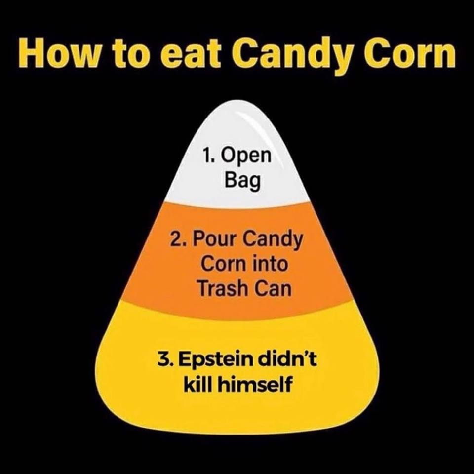How to eat Candy Corn 1. Open Bag 2. Pour Candy Corn into Trash Can 3. Epstein didn't kill himself