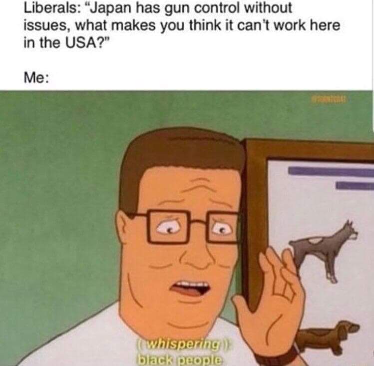 memes - king of the hill whispering black people - Liberals "Japan has gun control without issues, what makes you think it can't work here in the Usa?" Me whispering black people