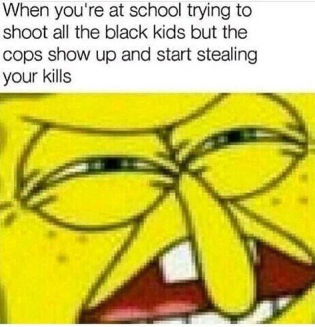 memes - you re shooting all the black kids - When you're at school trying to shoot all the black kids but the cops show up and start stealing your kills