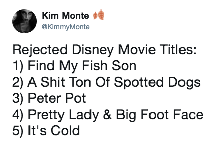 number - Kim Monte v Monte Rejected Disney Movie Titles 1 Find My Fish Son 2 A Shit Ton Of Spotted Dogs 3 Peter Pot 4 Pretty Lady & Big Foot Face 5 It's Cold