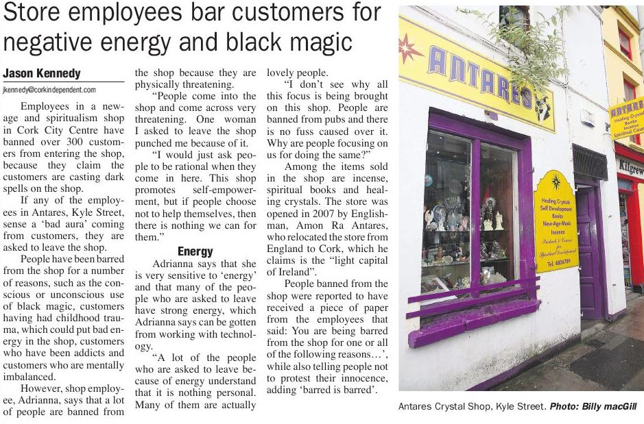 The owner of a new age spiritualism shop in Cork, Ireland has banned over 300 customers from entering his shop, because he claims they are casting dark spells on him. 

If Amon Ra Anteres, who is originally from England or any of his staff sense a 'bad aura' from customers, they get asked to leave the shop. 

People are barred from the shop for