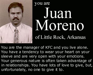 human behavior - you are Juan Moreno of Little Rock, Arkansas You are the manager of Kfc and you live alone. You have a tendency to wear your heart on your sleeve and are very open with your emotions. Your generous nature is often taken advantage of in re
