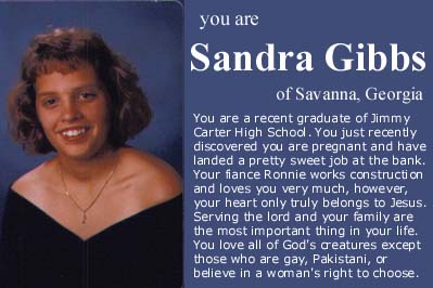 smile - you are Sandra Gibbs of Savanna, Georgia You are a recent graduate of Jimmy Carter High School. You just recently discovered you are pregnant and have landed a pretty sweet job at the bank. Your fiance Ronnie works construction and loves you very 
