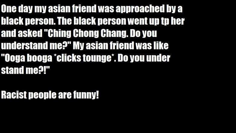 lisbon - One day my asian friend was approached by a black person. The black person went up tp her and asked "Ching Chong Chang. Do you understand me?" My asian friend was "Ooga booga clicks tounge". Do you under stand me?!" Racist people are funny!