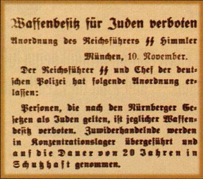 "...By Order of SS Reichsfuhrer Himmler
Munich, November 10 1938
The SS Reichsfuhrer and German Police Chief has issued the following Order:
Persons who, according to the Nurnberg law, are regarded as Jews, are forbidden to possess any weapon.
Violators will be condemned to a concentration camp and imprisoned for a period of up to 20 years."