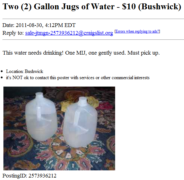 water - Two 2 Gallon Jugs of Water $10 Bushwick Date , Pm Edt to salejtmgn2573936212.org Errors when ads ? This water needs drinking! One Mij, one gently used. Must pick up. Location Bushwick it's Not ok to contact this poster with services or other comme