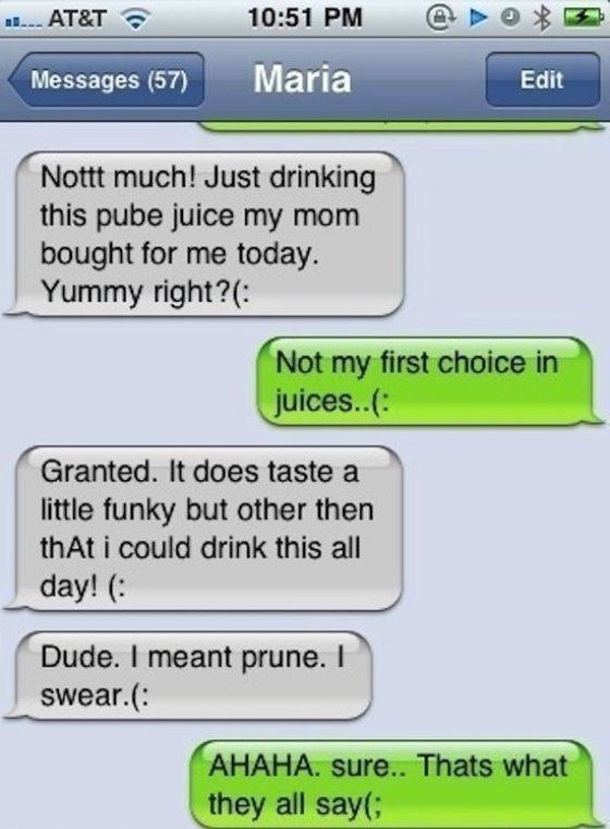 fails funny autocorrect - 10. At&T @ > 3 Messages 57 Edit Nottt much! Just drinking this pube juice my mom bought for me today. Yummy right? Not my first choice in juices.. Granted. It does taste a little funky but other then thAt i could drink this all d