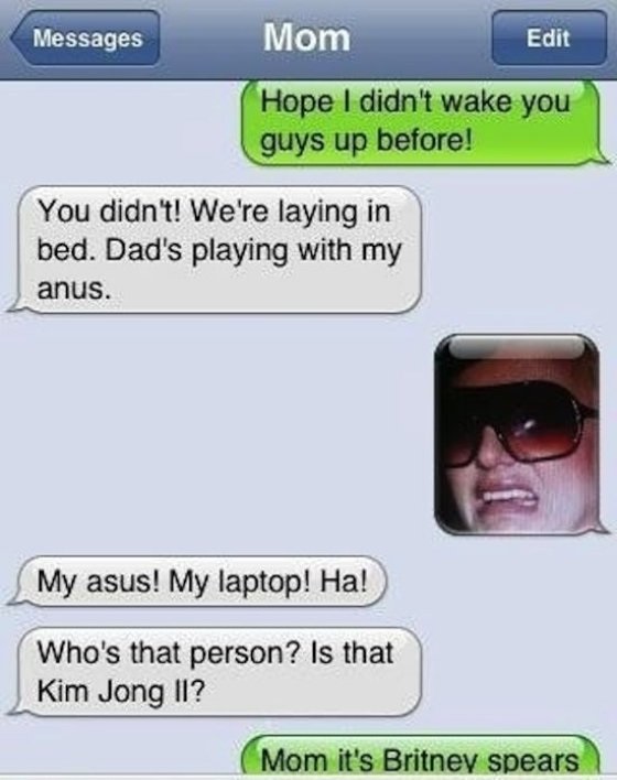 autocorrect fails - Messages Mom Edit Hope I didn't wake you guys up before! You didn't! We're laying in bed. Dad's playing with my anus. My asus! My laptop! Ha! Who's that person? Is that Kim Jong Ii? Mom it's Britney spears