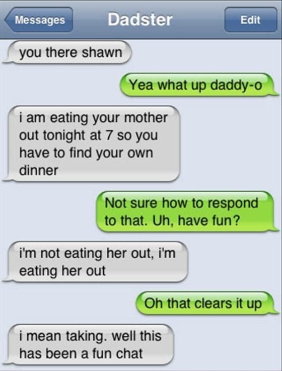 best autocorrect fails - Dar Edit Messages Dadster you there shawn Yea what up daddyo i am eating your mother out tonight at 7 so you have to find your own dinner Not sure how to respond to that. Uh, have fun? i'm not eating her out, i'm eating her out Oh