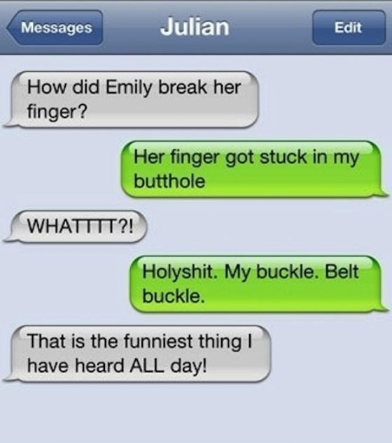funniest autocorrect fails - Messages Julian Edit How did Emily break her finger? Her finger got stuck in my butthole Whatttt?! Holyshit. My buckle. Belt buckle. That is the funniest thing! have heard All day!