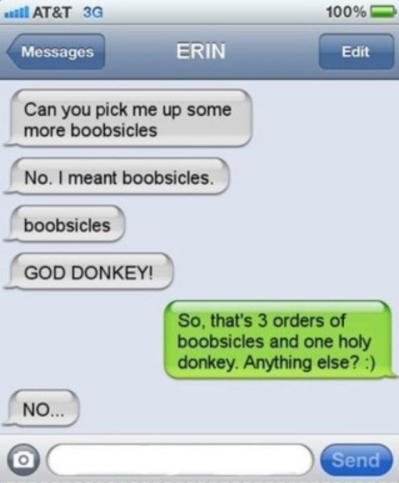god donkey autocorrect - wat At&T 3G 100% Messages Erin Edit Can you pick me up some more boobsicles No. I meant boobsicles. boobsicles God Donkey! So, that's 3 orders of boobsicles and one holy donkey. Anything else? No... Send