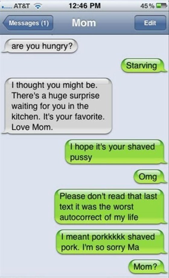 autocorrect fails - 1. At&T 45% Messages 1 Edit are you hungry? Starving I thought you might be. There's a huge surprise waiting for you in the kitchen. It's your favorite. Love Mom. I hope it's your shaved pussy Omg Please don't read that last text it wa