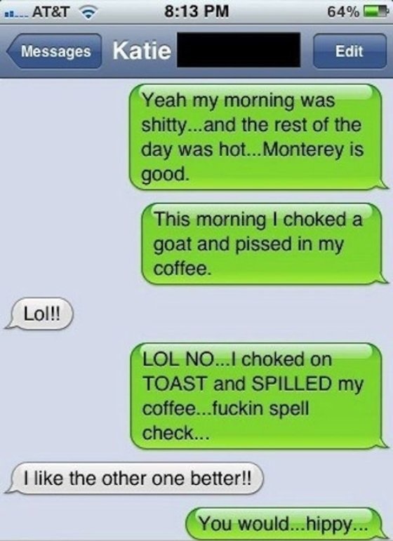 romantic couple text messages - ..... At&T 64% Messages Edit Yeah my morning was shitty...and the rest of the day was hot... Monterey is good. This morning I choked a goat and pissed in my coffee. Lol!! Lol No...I choked on Toast and Spilled my coffee...f