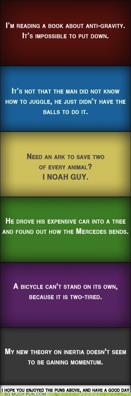 did you have a good day joke - I'M Reading A Book About AntiGravity. It'S Impossible To Put Down. It'S Not That The Man Did Not Know How To Juggle, He Just Didn'T Have The Balls To Do It. Need An Ark To Save Two Of Every Animal? I Noah Guy. He Drove His E