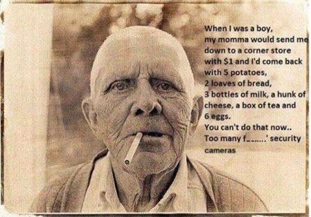 good old days funny - When I was a boy, my momma would send me down to a corner store with $1 and I'd come back with 5 potatoes, 2 loaves of bread, 3 bottles of milk, a hunk of cheese, a box of tea and 6 eggs. You can't do that now.. Too many f ... securi