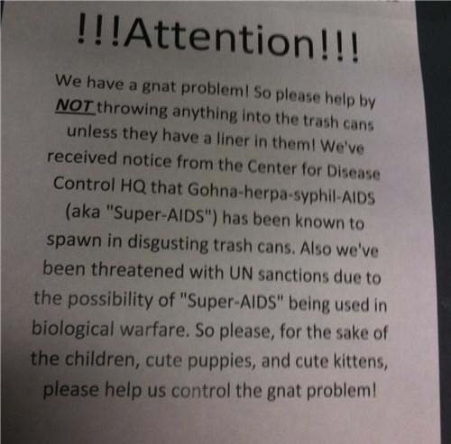 document - !!!Attention!!! We have a gnat problem! So please help by Not throwing anything into the trash cans unless they have a liner in them! We've received notice from the Center for Disease Control Hq that Gohnaherpa syphilAids aka "SuperAids" has be