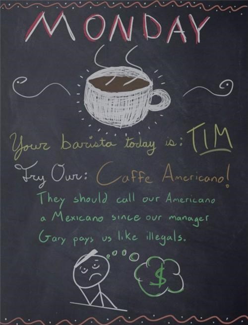 blackboard - Monday Your barista today is Tim Try Our Caffe Americano! They should call our Americano a Mexicano since our manager 'Gary pays us illegals.