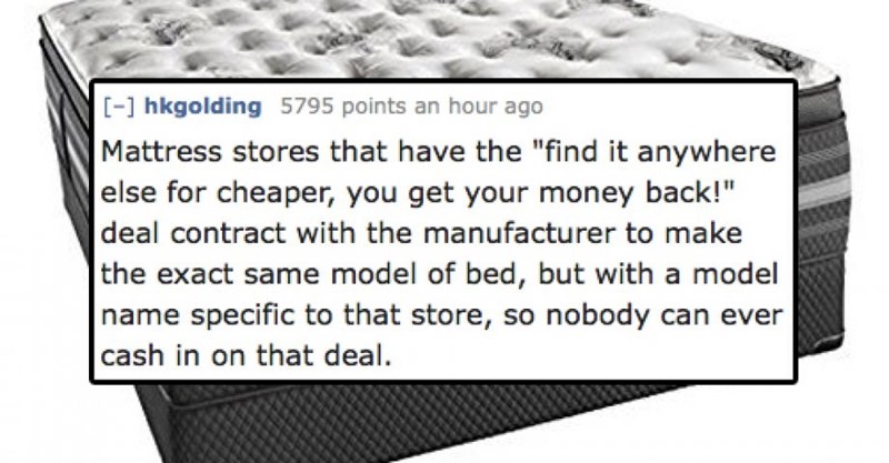 fun fact about those mattress stores that guarantee you won't find lower prices, they have a deal with the manufacture to make a mattress with a unique bar code, so nobody can sell it lower because nobody can sell it.