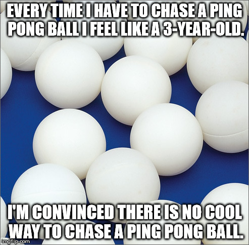 Shower thought about how there is just no cool way to chase a ping pong ball.