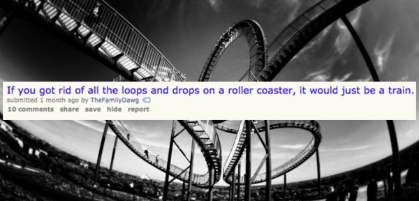 Roller coaster - If you got rid of all the loops and drops on a roller coaster, it would just be a train. submitted 1 month ago by TheFamilyDawg 10 save hide report