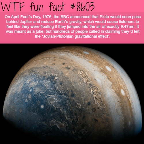 april fools fun facts - Wtf fun fact On April Fool's Day, 1976, the Bbc announced that Pluto would soon pass behind Jupiter and reduce Earth's gravity, which would cause listeners to feel they were floating if they jumped into the air at exactly am. It wa