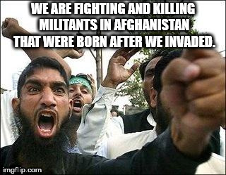 angry arab meme - We Are Fighting And Killing Militants In Afghanistan That Were Born After We Invaded. imgflip.com