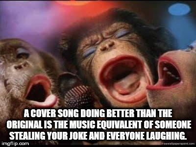 three funny monkeys - A Cover Song Doing Better Than The Original Is The Music Equivalent Of Someone Stealing Your Joke And Everyone Laughing. imgflip.com