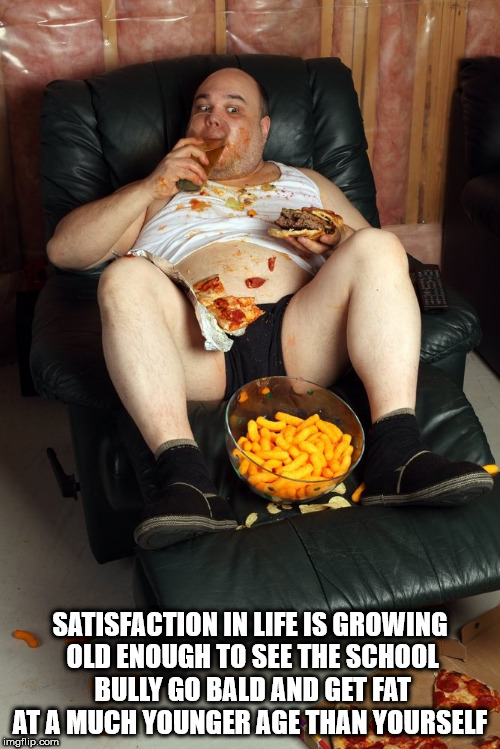 happy birthday fat man meme - Satisfaction In Life Is Growing Old Enough To See The School Bully Go Bald And Get Fat At A Much Younger Age Than Yourself imgflip.com