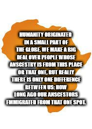 orange - Humanity Originated In A Small Part Of The Globe. We Make A Big Dealover People Whose Anscestry Is From This Place Or That One, But Really There Is Only One Difference Between Us How Long Ago Our Anscestors Ammigrated From That One Spol