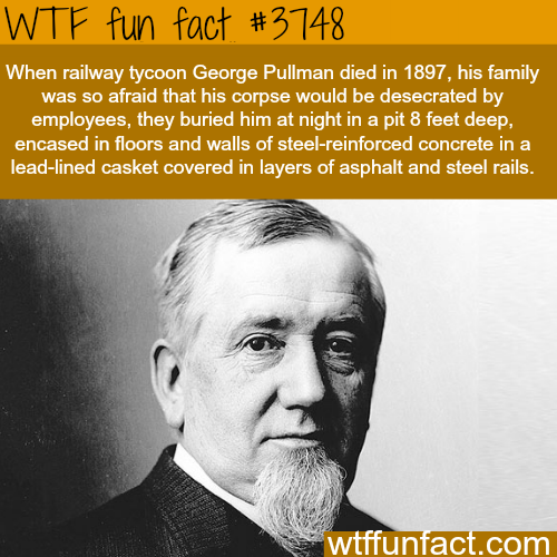 wtf facts from history - Wtf fun fact When railway tycoon George Pullman died in 1897, his family was so afraid that his corpse would be desecrated by employees, they buried him at night in a pit 8 feet deep, encased in floors and walls of steelreinforced