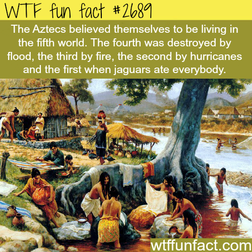 mayan daily life - Wtf fun fact The Aztecs believed themselves to be living in the fifth world. The fourth was destroyed by flood, the third by fire, the second by hurricanes and the first when jaguars ate everybody. wtffunfact.com