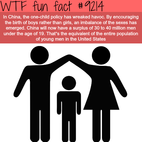 facts about the one child policy - Wtf fun fact In China, the onechild policy has wreaked havoc. By encouraging the birth of boys rather than girls, an imbalance of the sexes has emerged. China will now have a surplus of 30 to 40 million men under the age