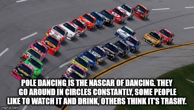 nascar starting positions - Pole Dancing Is The Nascar Of Dancing. They Go Around In Circles Constantly. Some People To Watch It And Drink, Others Think It'S Trashy. imgflip.com