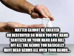 hand - Matter Cannot Be Created Or Destroyed So When You Put Hand Sanitizer On Your Hand And Kill Off All The Germs You Basically Have Dead Germs All Over Your Hands...