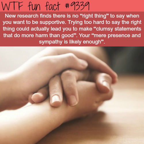 wtf fun facts - Wtf fun fact New research finds there is no "right thing to say when you want to be supportive. Trying too hard to say the right thing could actually lead you to make clumsy statements that do more harm than good. Your "mere presence and s
