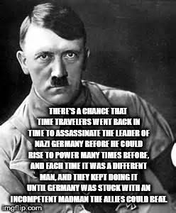 showerthoughts   - adolf hitler - There'S A Chance That Time Travelers Went Back In Time To Assassinate The Leader Of Nazi Germany Before He Could Rise To Power Many Times Before, And Each Time It Was A Different Man And They Kept Doing It Until Germany W