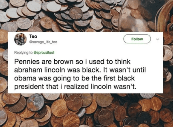 saving - Teo Csavage_life_teo Gsproudfoot Pennies are brown so i used to think abraham lincoln was black. It wasn't until obama was going to be the first black president that i realized lincoln wasn't.