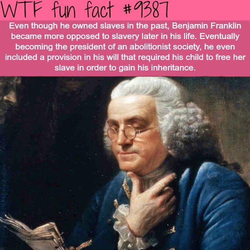 benjamin franklin - Wtf fun fact Even though he owned slaves in the past, Benjamin Franklin became more opposed to slavery later in his life. Eventually becoming the president of an abolitionist society, he even included a provision in his will that requi