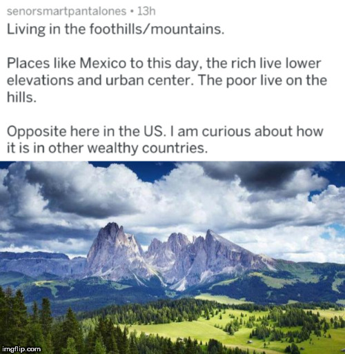 langkofelgruppe - senorsmartpantalones 13h Living in the foothillsmountains. Places Mexico to this day, the rich live lower elevations and urban center. The poor live on the hills. Opposite here in the Us. I am curious about how it is in other wealthy cou