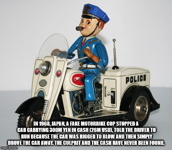 car - Police In 1968, Japan, A Fake Motorbike Cop Stopped A Car Carrying 300M Yen In Cash 126M Usd, Told The Driver To Run Because The Car Was Rigged To Blow And Then Simply Drove The Car Away. The Culprit And The Cash Have Never Been Found. imgflip.com