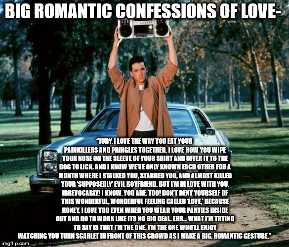 say anything - Big Romantic Confessions Of Love Born "Judy, I Love The Way You Eat Your Painkillers And Pringles Together. I Love How You Wipe Your Nose On The Sleeve Of Your Shirt And Offer It To The Dog Tolick. And I Know Weve Only Known Each Other For 