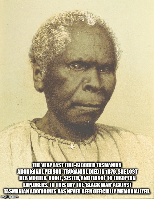 last tasmanian aboriginal - The Very Last FullBlooded Tasmanian Aboriginal Person. Truganini, Died In 1876. She Lost Her Mother, Uncle Sister, And Fiance To European Explorers. To This Day The Black War' Against Tasmanian Aborigines Has Never Been Officia