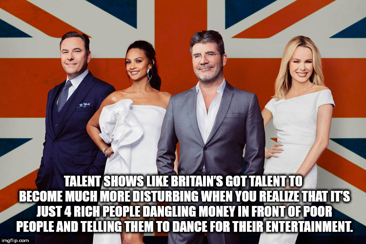 shower thought britain got talent - Talent Shows Britain'S Got Talent To Become Much More Disturbing When You Realize That It'S Just 4 Rich People Dangling Money In Front Of Poor People And Telling Them To Dance For Their Entertainment, imgflip.com