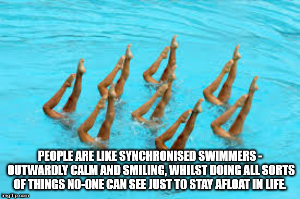 synchronized swimming - People Are Synchronised Swimmers Outwardly Calm And Smiling, Whilst Doing All Sorts Of Things NoOne Can See Just To Stay Afloat In Life. imgflip.com