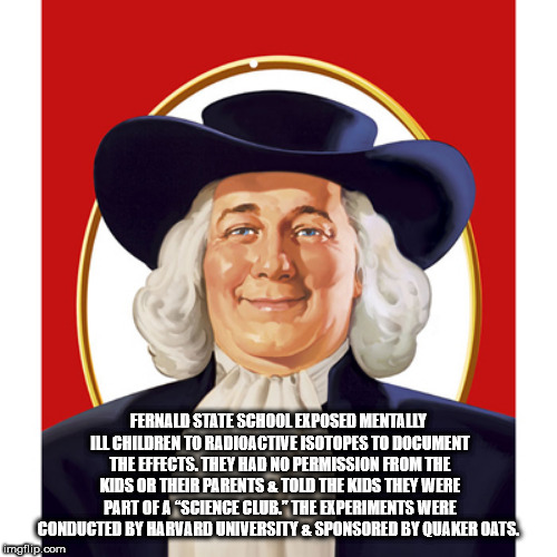 quaker oats guy - Fernald State School Exposed Mentally Il Children To Radioactive Isotopes To Document The Effects. They Had No Permission From The Kids Or Their Parents 2 Told The Kids They Were Part Of A "Science Club. The Experiments Were Conducted By